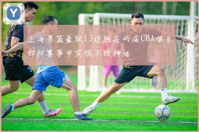 上海男篮豪取13连胜在两届CBA俱乐部杯赛事中实现不败神话