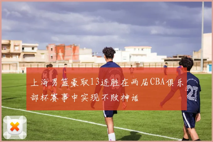 上海男篮豪取13连胜在两届CBA俱乐部杯赛事中实现不败神话