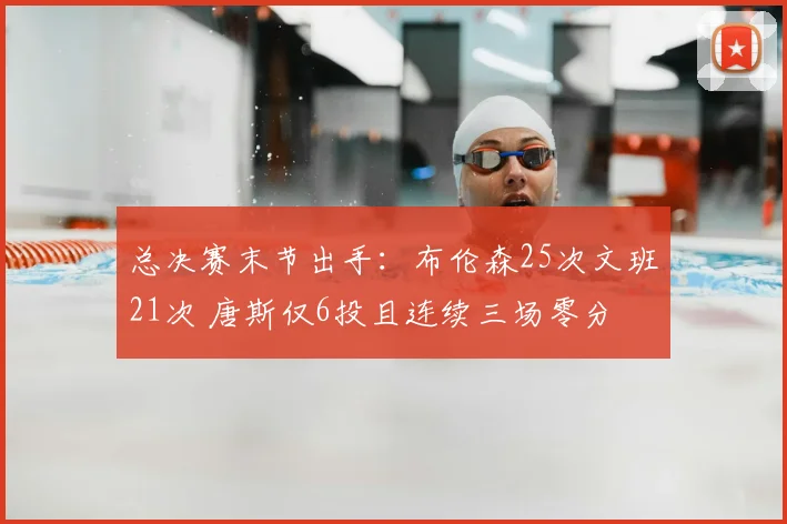 总决赛末节出手：布伦森25次文班21次 唐斯仅6投且连续三场零分