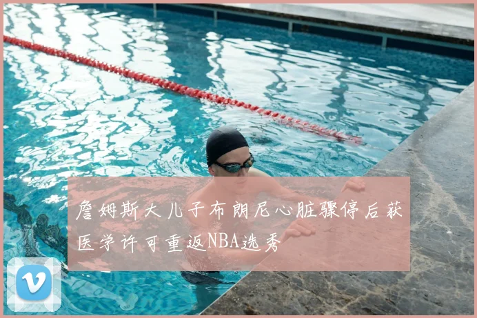 詹姆斯大儿子布朗尼心脏骤停后获医学许可重返NBA选秀