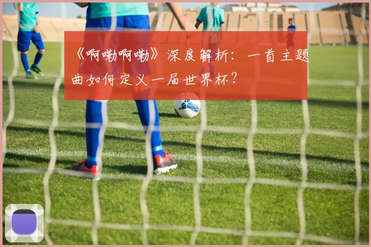 《啊嘞啊嘞》深度解析:一首主题曲如何定义一届世界杯?